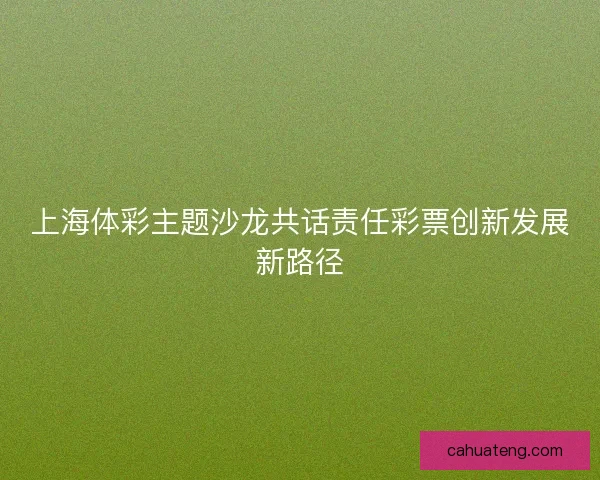 上海体彩主题沙龙共话责任彩票创新发展新路径