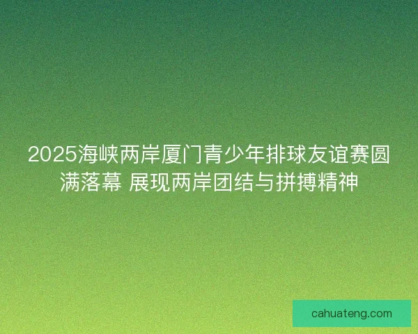2025海峡两岸厦门青少年排球友谊赛圆满落幕 展现两岸团结与拼搏精神