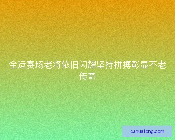 全运赛场老将依旧闪耀坚持拼搏彰显不老传奇