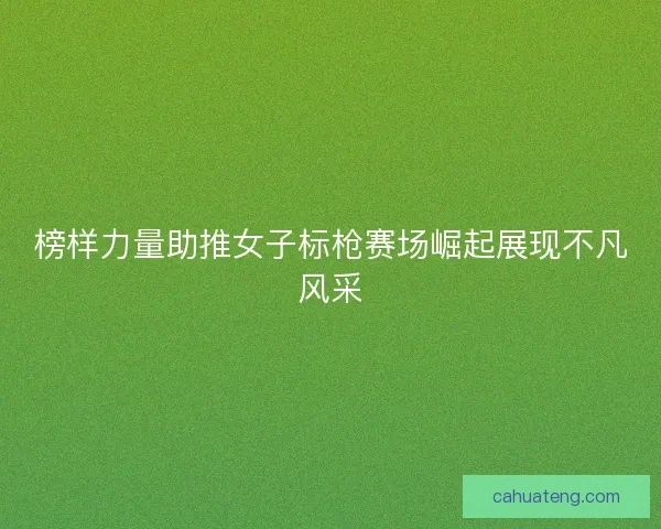 榜样力量助推女子标枪赛场崛起展现不凡风采