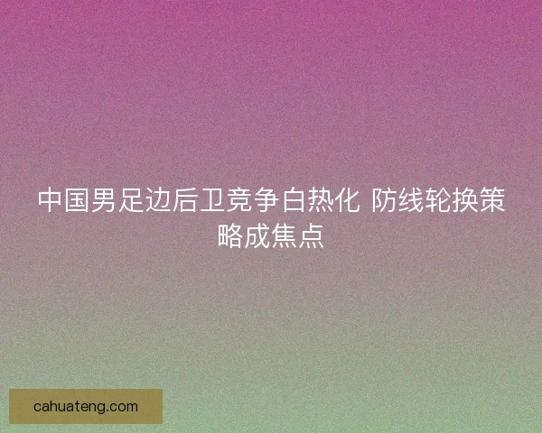 中国男足边后卫竞争白热化 防线轮换策略成焦点 中国男足边后卫竞争白热化 防线轮换策略成焦点