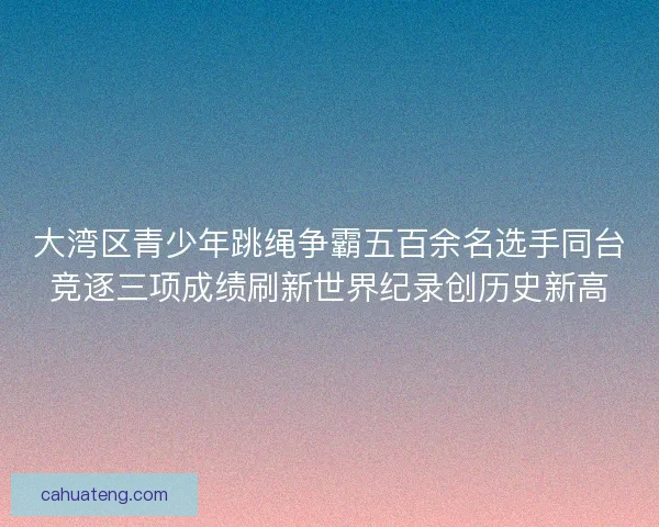 大湾区青少年跳绳争霸五百余名选手同台竞逐三项成绩刷新世界纪录创历史新高