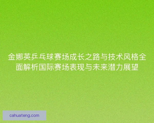 金娜英乒乓球赛场成长之路与技术风格全面解析国际赛场表现与未来潜力展望