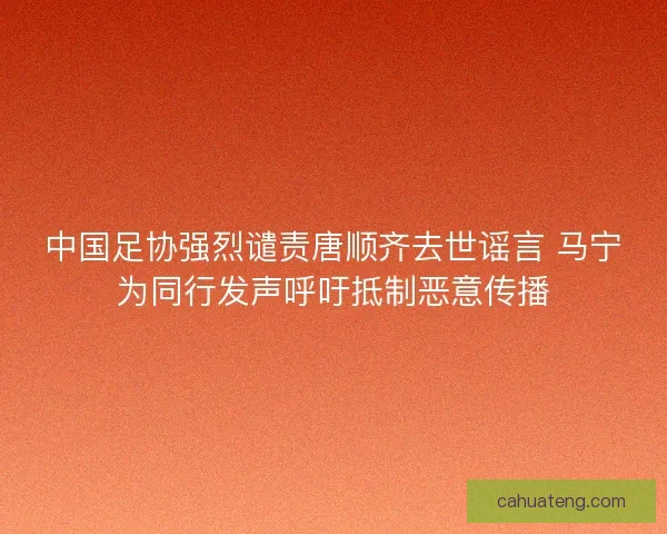 中国足协强烈谴责唐顺齐去世谣言 马宁为同行发声呼吁抵制恶意传播