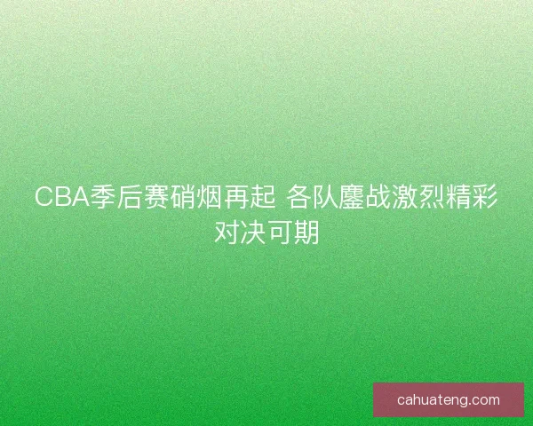 CBA季后赛硝烟再起 各队鏖战激烈精彩对决可期 CBA季后赛硝烟再起 各队鏖战激烈精彩对决可期