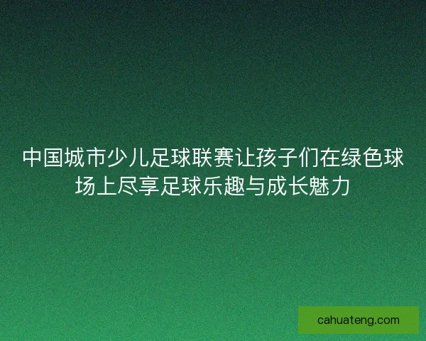 中国城市少儿足球联赛让孩子们在绿色球场上尽享足球乐趣与成长魅力 中国城市少儿足球联赛让孩子们在绿色球场上尽享足球乐趣与成长魅力
