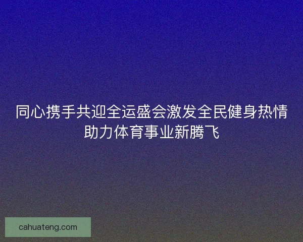 同心携手共迎全运盛会激发全民健身热情助力体育事业新腾飞 同心携手共迎全运盛会激发全民健身热情助力体育事业新腾飞