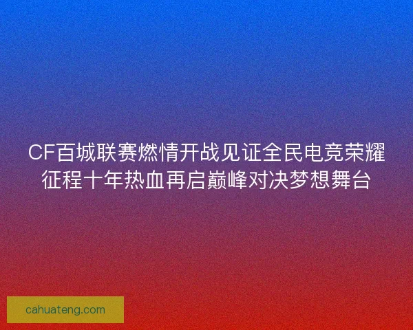 CF百城联赛燃情开战见证全民电竞荣耀征程十年热血再启巅峰对决梦想舞台