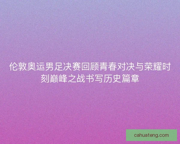 伦敦奥运男足决赛回顾青春对决与荣耀时刻巅峰之战书写历史篇章