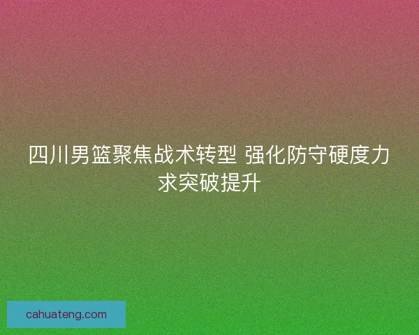 四川男篮聚焦战术转型 强化防守硬度力求突破提升