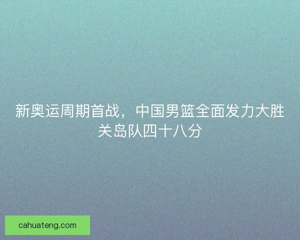 新奥运周期首战,中国男篮全面发力大胜关岛队四十八分 新奥运周期首战,中国男篮全面发力大胜关岛队四十八分