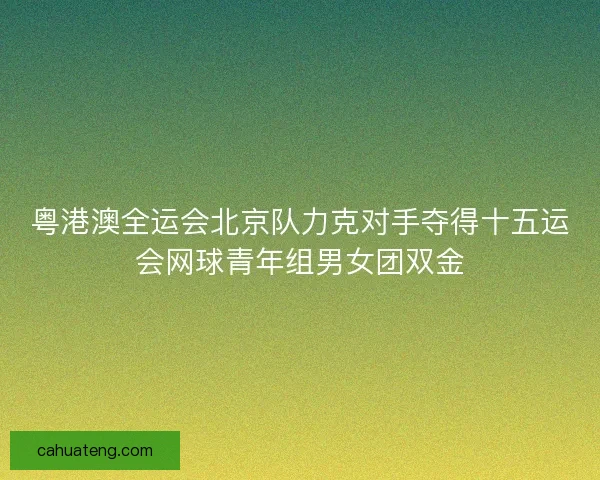 粤港澳全运会北京队力克对手夺得十五运会网球青年组男女团双金