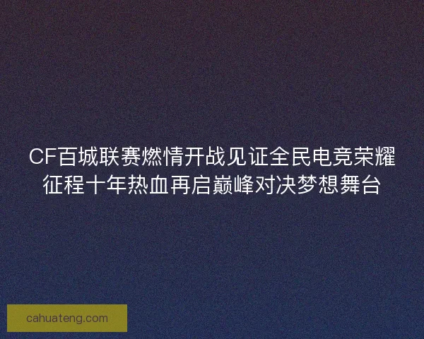 CF百城联赛燃情开战见证全民电竞荣耀征程十年热血再启巅峰对决梦想舞台