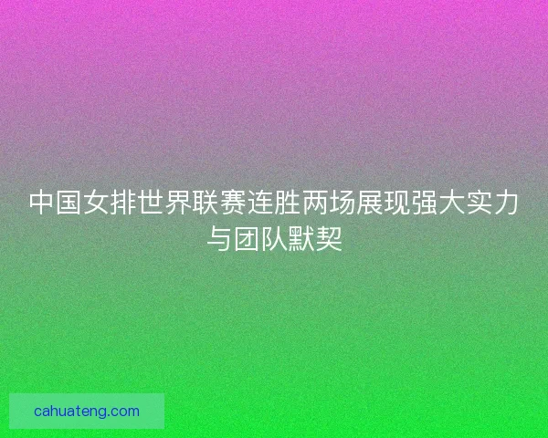 中国女排世界联赛连胜两场展现强大实力与团队默契
