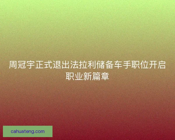 周冠宇正式退出法拉利储备车手职位开启职业新篇章