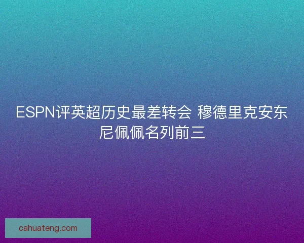 ESPN评英超历史最差转会 穆德里克安东尼佩佩名列前三