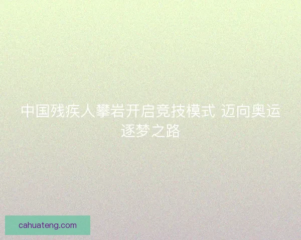 中国残疾人攀岩开启竞技模式 迈向奥运逐梦之路