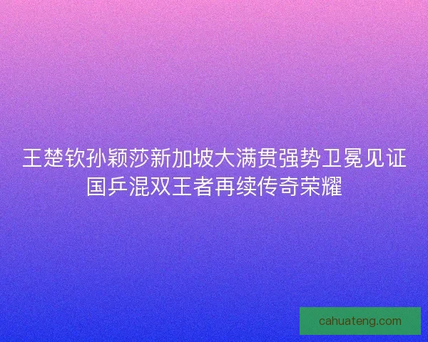 王楚钦孙颖莎新加坡大满贯强势卫冕见证国乒混双王者再续传奇荣耀 王楚钦孙颖莎新加坡大满贯强势卫冕见证国乒混双王者再续传奇荣耀