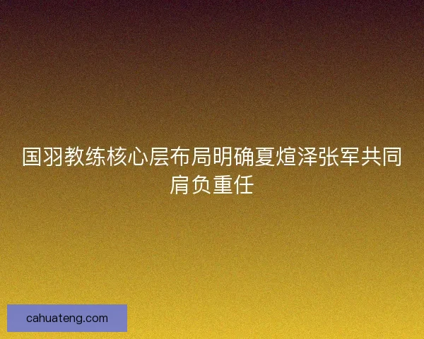 国羽教练核心层布局明确夏煊泽张军共同肩负重任 国羽教练核心层布局明确夏煊泽张军共同肩负重任