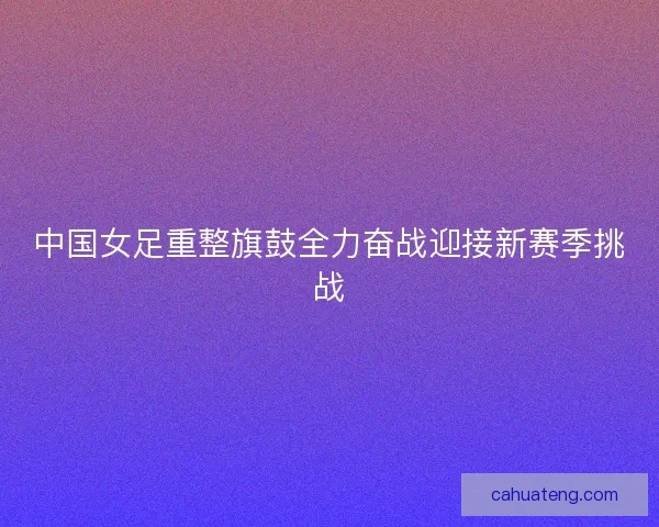 中国女足重整旗鼓全力奋战迎接新赛季挑战 中国女足重整旗鼓全力奋战迎接新赛季挑战